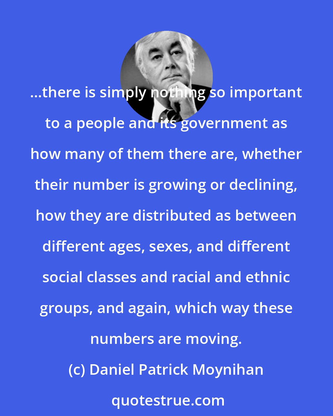 Daniel Patrick Moynihan: ...there is simply nothing so important to a people and its government as how many of them there are, whether their number is growing or declining, how they are distributed as between different ages, sexes, and different social classes and racial and ethnic groups, and again, which way these numbers are moving.