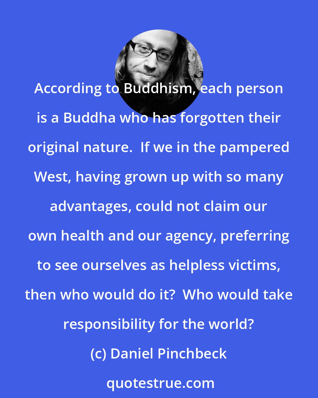Daniel Pinchbeck: According to Buddhism, each person is a Buddha who has forgotten their original nature.  If we in the pampered West, having grown up with so many advantages, could not claim our own health and our agency, preferring to see ourselves as helpless victims, then who would do it?  Who would take responsibility for the world?