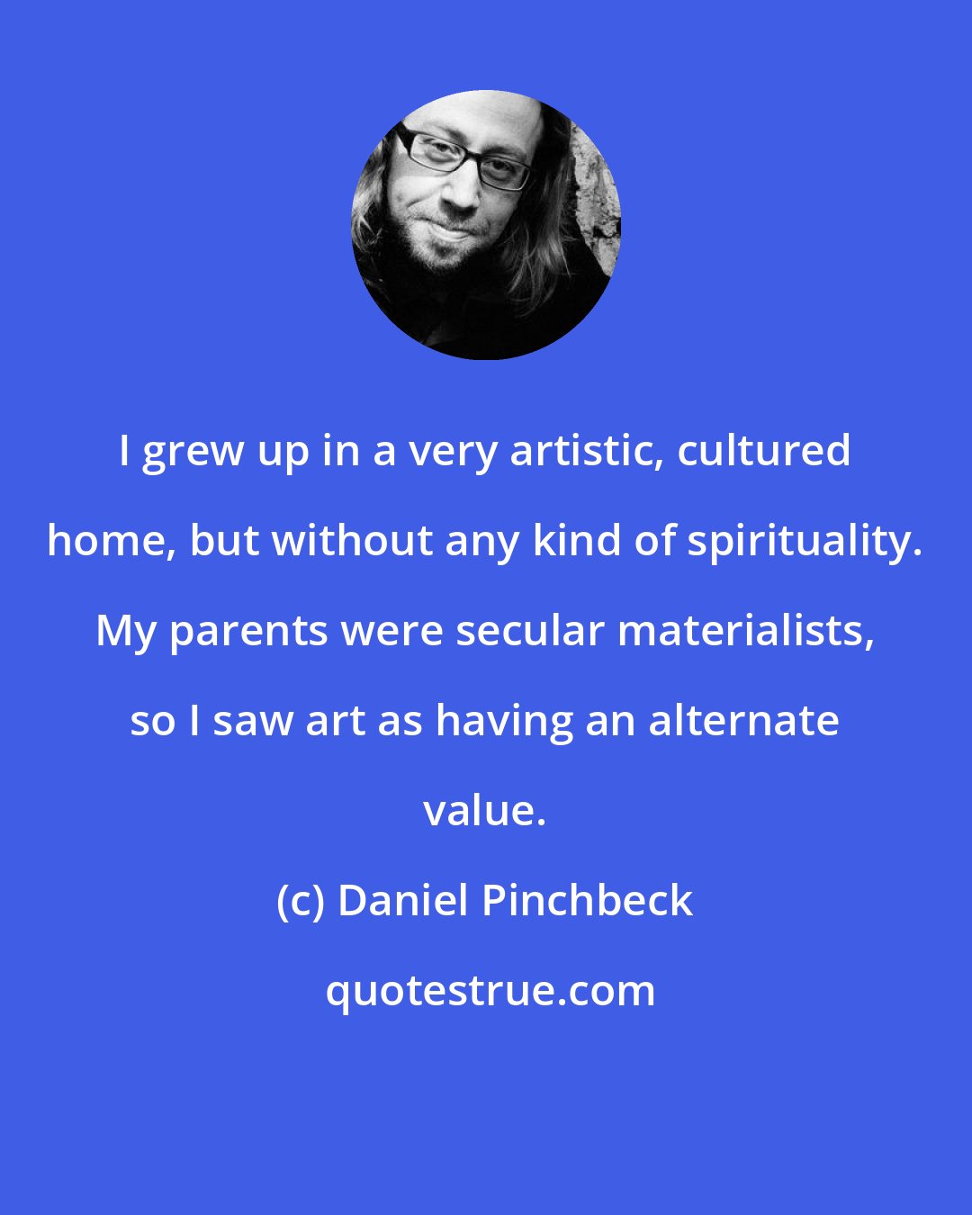 Daniel Pinchbeck: I grew up in a very artistic, cultured home, but without any kind of spirituality. My parents were secular materialists, so I saw art as having an alternate value.