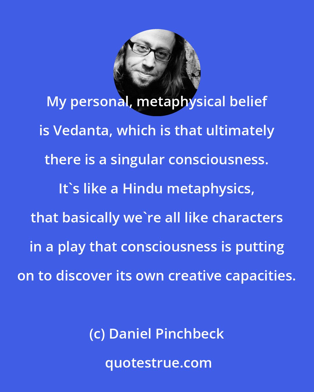Daniel Pinchbeck: My personal, metaphysical belief is Vedanta, which is that ultimately there is a singular consciousness. It's like a Hindu metaphysics, that basically we're all like characters in a play that consciousness is putting on to discover its own creative capacities.