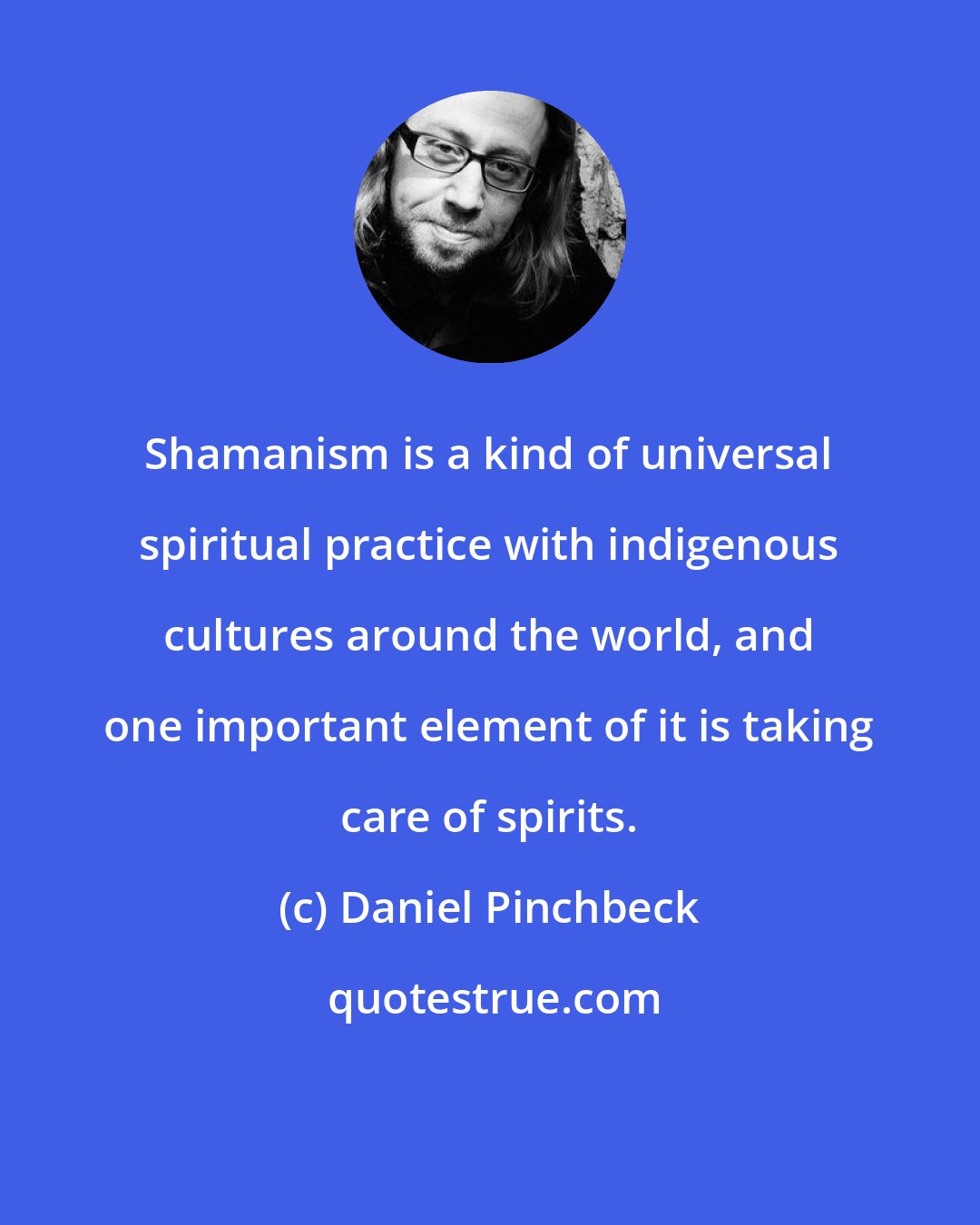 Daniel Pinchbeck: Shamanism is a kind of universal spiritual practice with indigenous cultures around the world, and one important element of it is taking care of spirits.