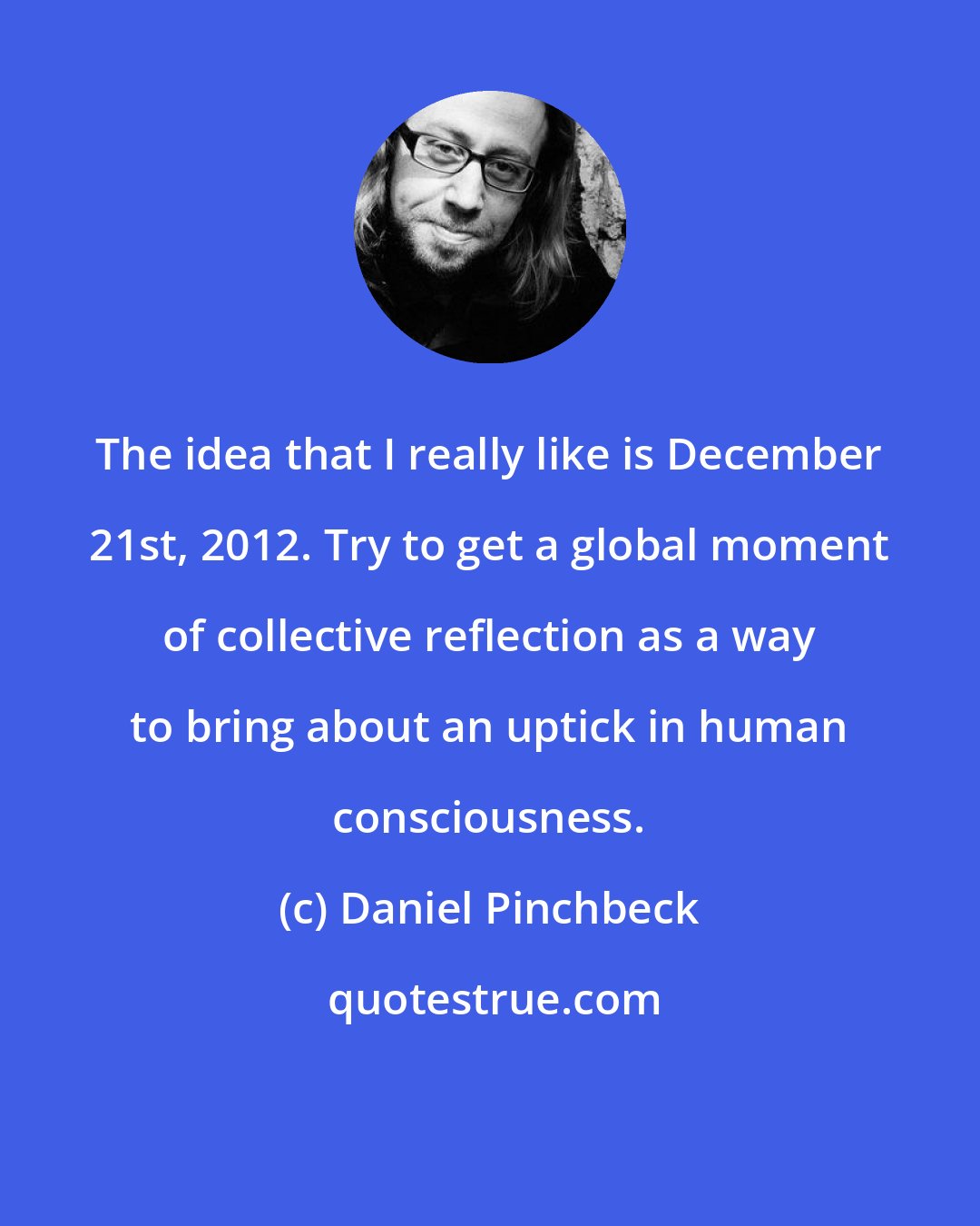 Daniel Pinchbeck: The idea that I really like is December 21st, 2012. Try to get a global moment of collective reflection as a way to bring about an uptick in human consciousness.