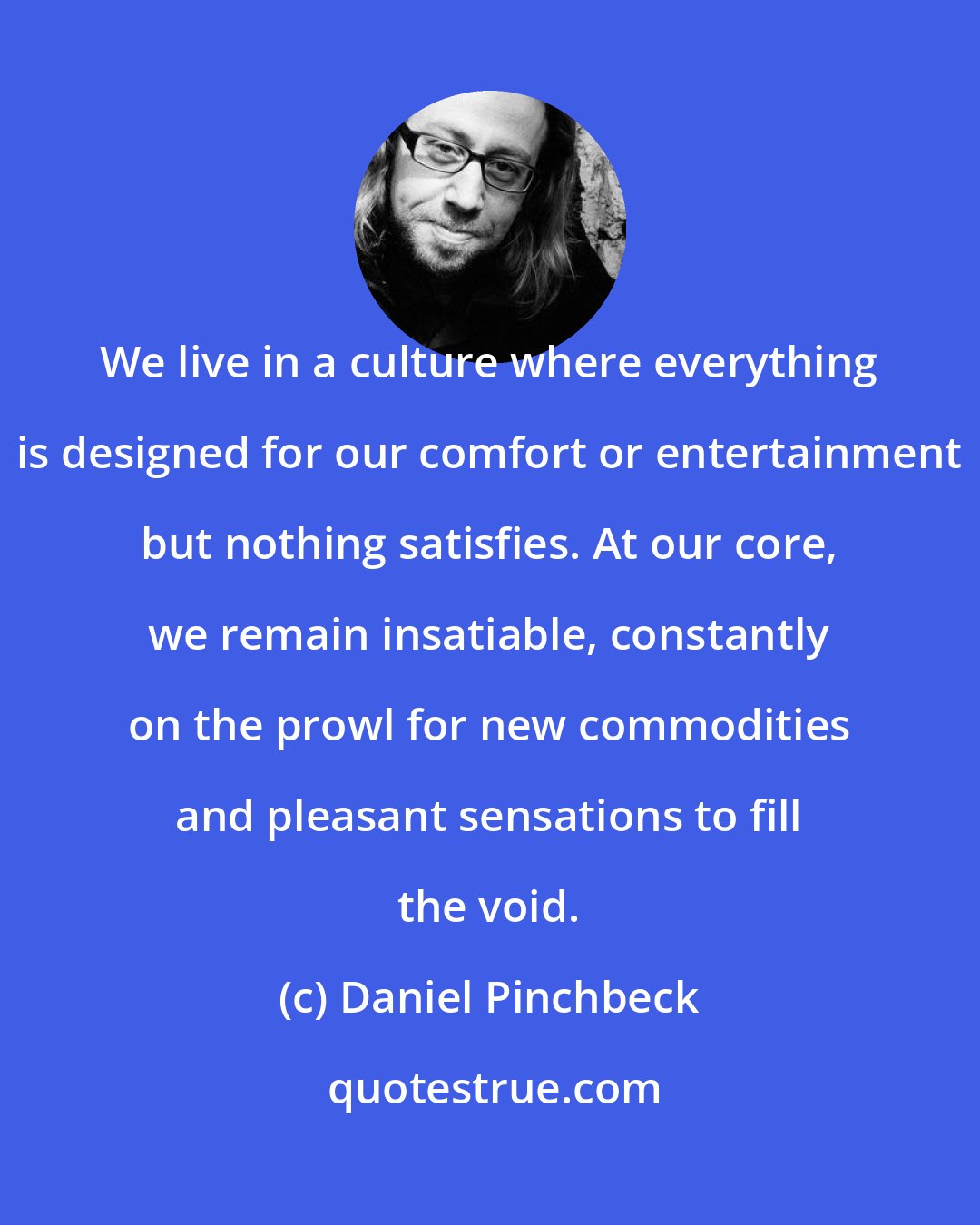 Daniel Pinchbeck: We live in a culture where everything is designed for our comfort or entertainment but nothing satisfies. At our core, we remain insatiable, constantly on the prowl for new commodities and pleasant sensations to fill the void.