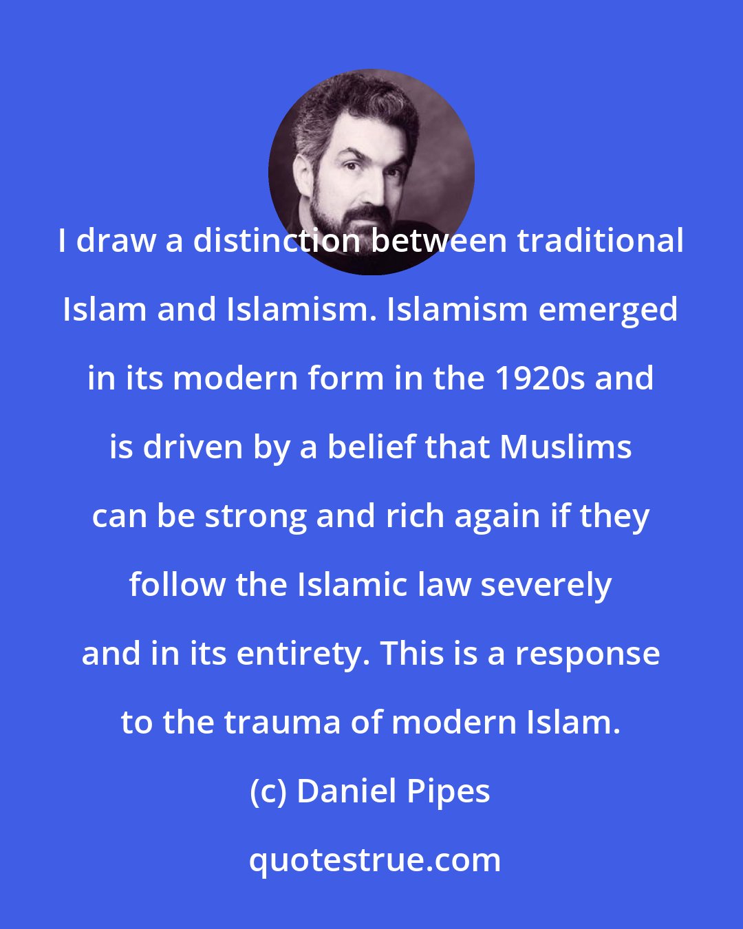 Daniel Pipes: I draw a distinction between traditional Islam and Islamism. Islamism emerged in its modern form in the 1920s and is driven by a belief that Muslims can be strong and rich again if they follow the Islamic law severely and in its entirety. This is a response to the trauma of modern Islam.