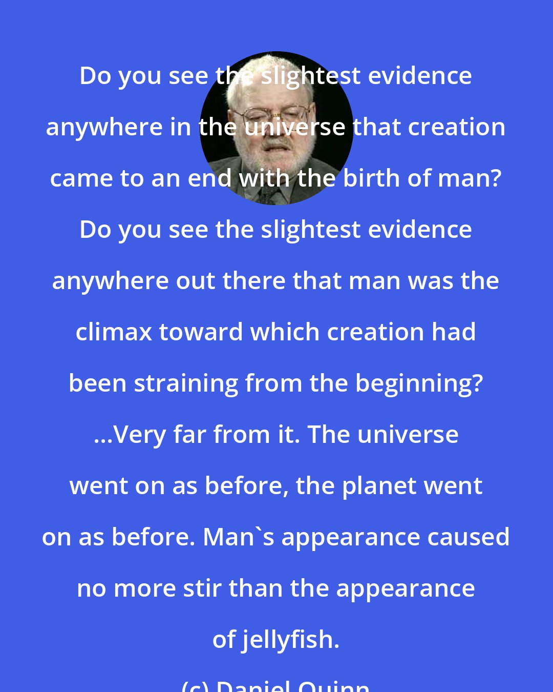 Daniel Quinn: Do you see the slightest evidence anywhere in the universe that creation came to an end with the birth of man? Do you see the slightest evidence anywhere out there that man was the climax toward which creation had been straining from the beginning? ...Very far from it. The universe went on as before, the planet went on as before. Man's appearance caused no more stir than the appearance of jellyfish.
