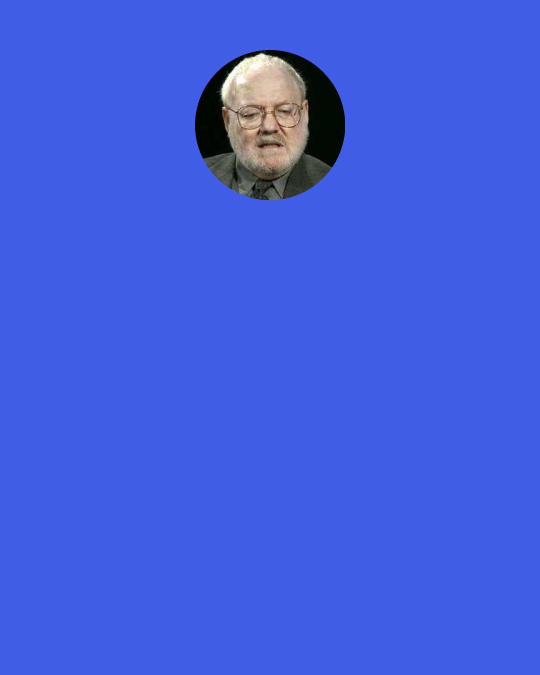 Daniel Quinn: Once you learn to discern the voice of Mother Culture humming in the background, telling her story over and over again to the people of your culture, you’ll never stop being conscious of it. Wherever you go for the rest of your life, you’ll be tempted to say to the people around you, “how can you listen to this stuff and not recognize it for what it is?