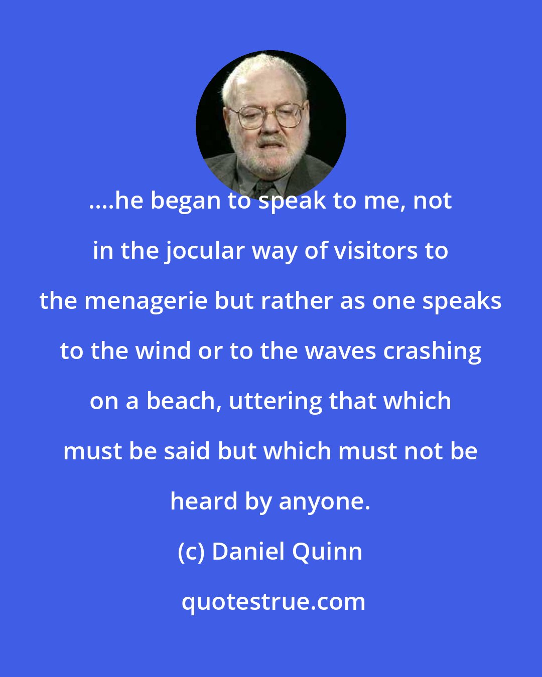 Daniel Quinn: ....he began to speak to me, not in the jocular way of visitors to the menagerie but rather as one speaks to the wind or to the waves crashing on a beach, uttering that which must be said but which must not be heard by anyone.