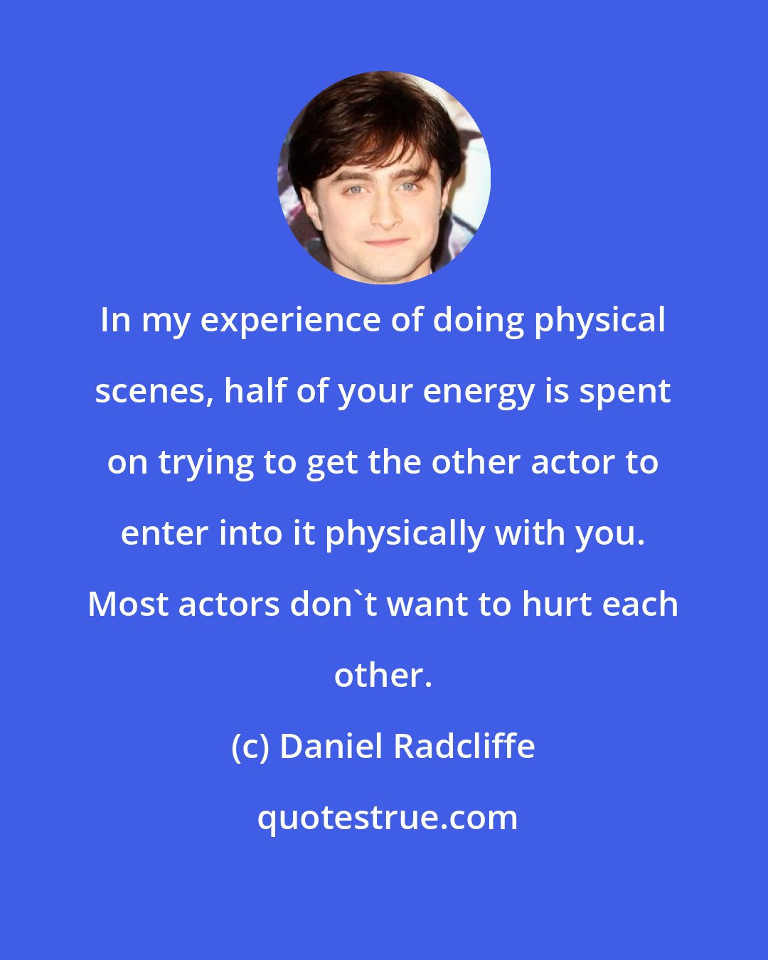 Daniel Radcliffe: In my experience of doing physical scenes, half of your energy is spent on trying to get the other actor to enter into it physically with you. Most actors don't want to hurt each other.