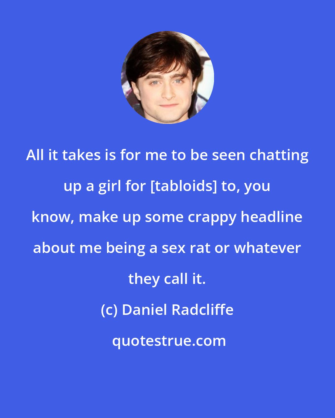 Daniel Radcliffe: All it takes is for me to be seen chatting up a girl for [tabloids] to, you know, make up some crappy headline about me being a sex rat or whatever they call it.