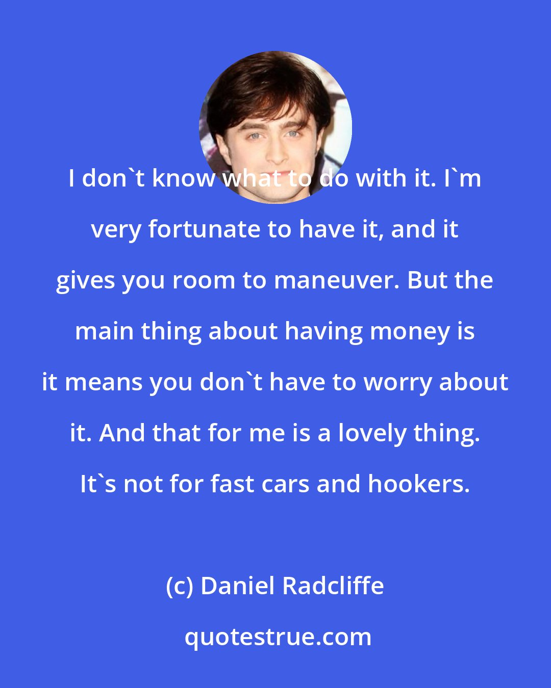 Daniel Radcliffe: I don't know what to do with it. I'm very fortunate to have it, and it gives you room to maneuver. But the main thing about having money is it means you don't have to worry about it. And that for me is a lovely thing. It's not for fast cars and hookers.