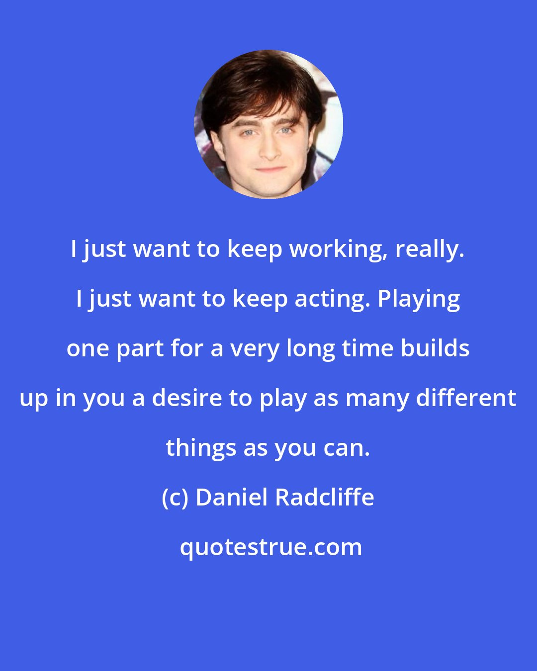 Daniel Radcliffe: I just want to keep working, really. I just want to keep acting. Playing one part for a very long time builds up in you a desire to play as many different things as you can.