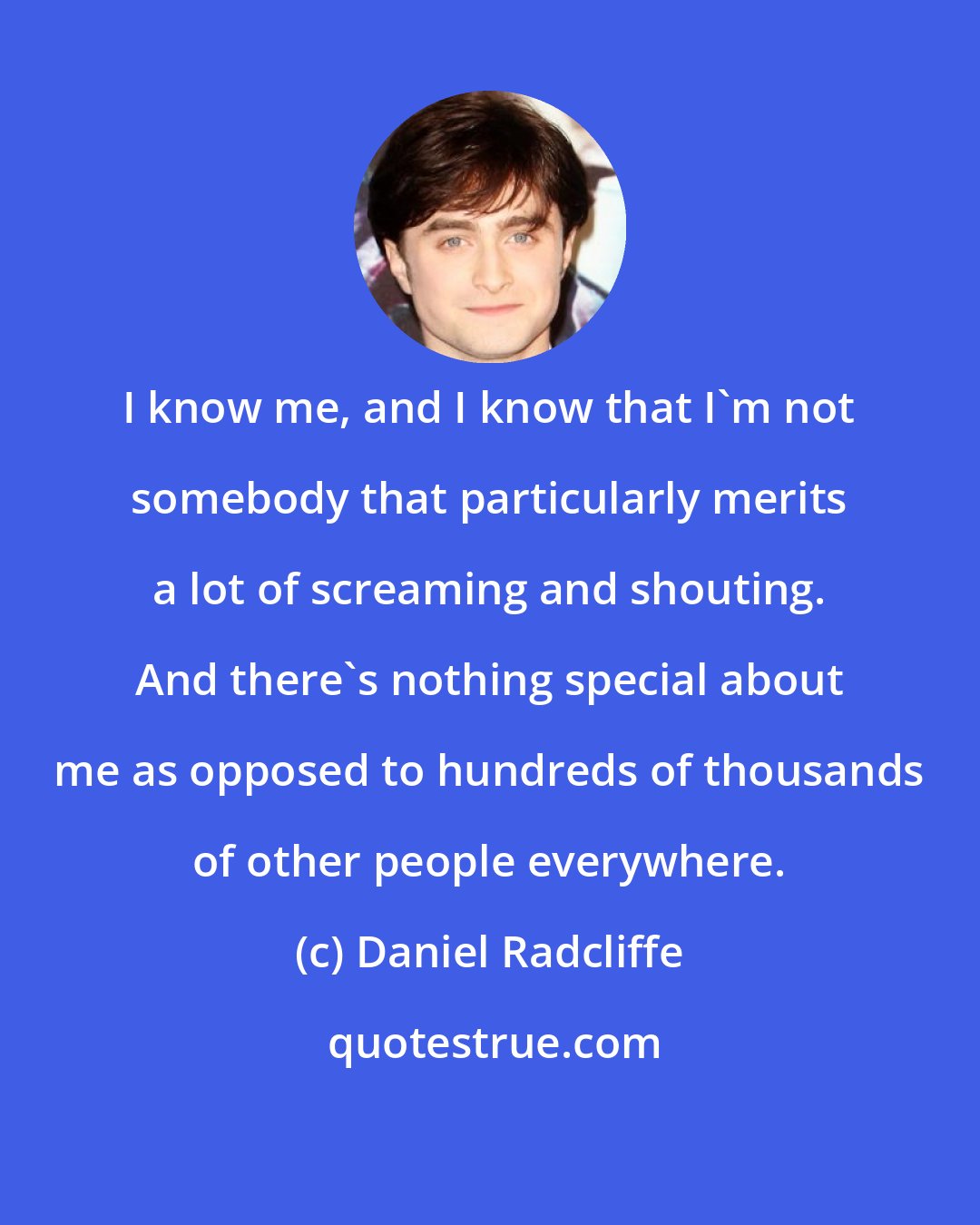 Daniel Radcliffe: I know me, and I know that I'm not somebody that particularly merits a lot of screaming and shouting. And there's nothing special about me as opposed to hundreds of thousands of other people everywhere.