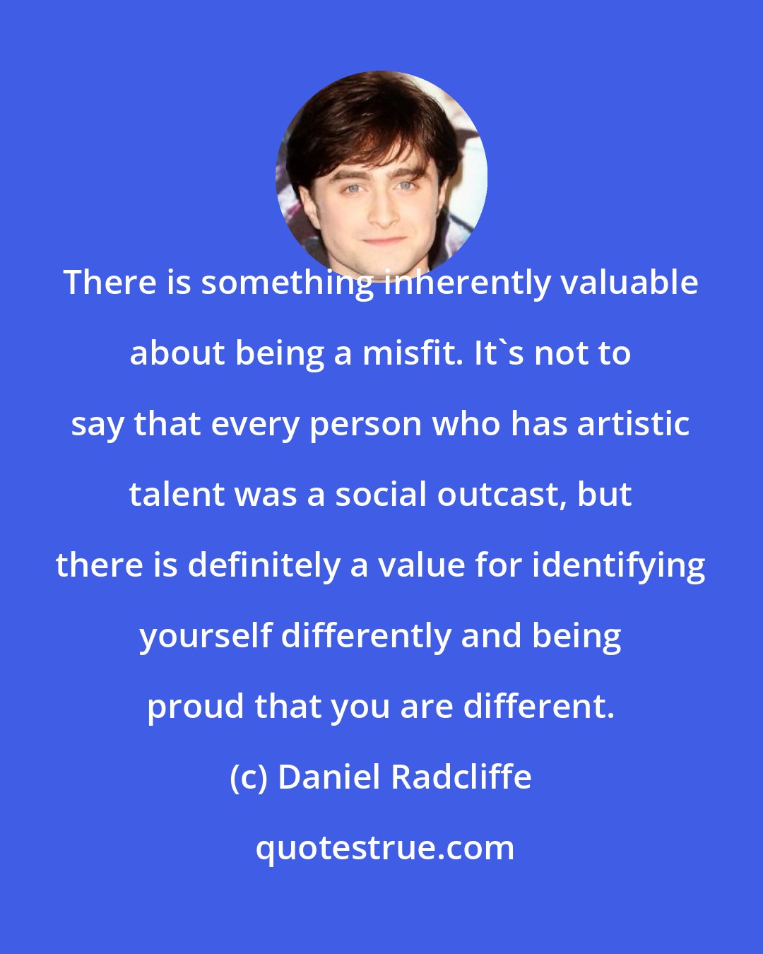 Daniel Radcliffe: There is something inherently valuable about being a misfit. It's not to say that every person who has artistic talent was a social outcast, but there is definitely a value for identifying yourself differently and being proud that you are different.