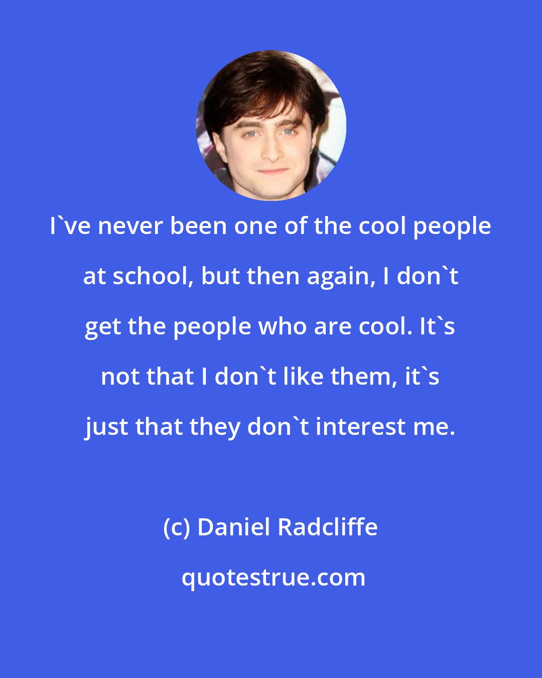 Daniel Radcliffe: I've never been one of the cool people at school, but then again, I don't get the people who are cool. It's not that I don't like them, it's just that they don't interest me.