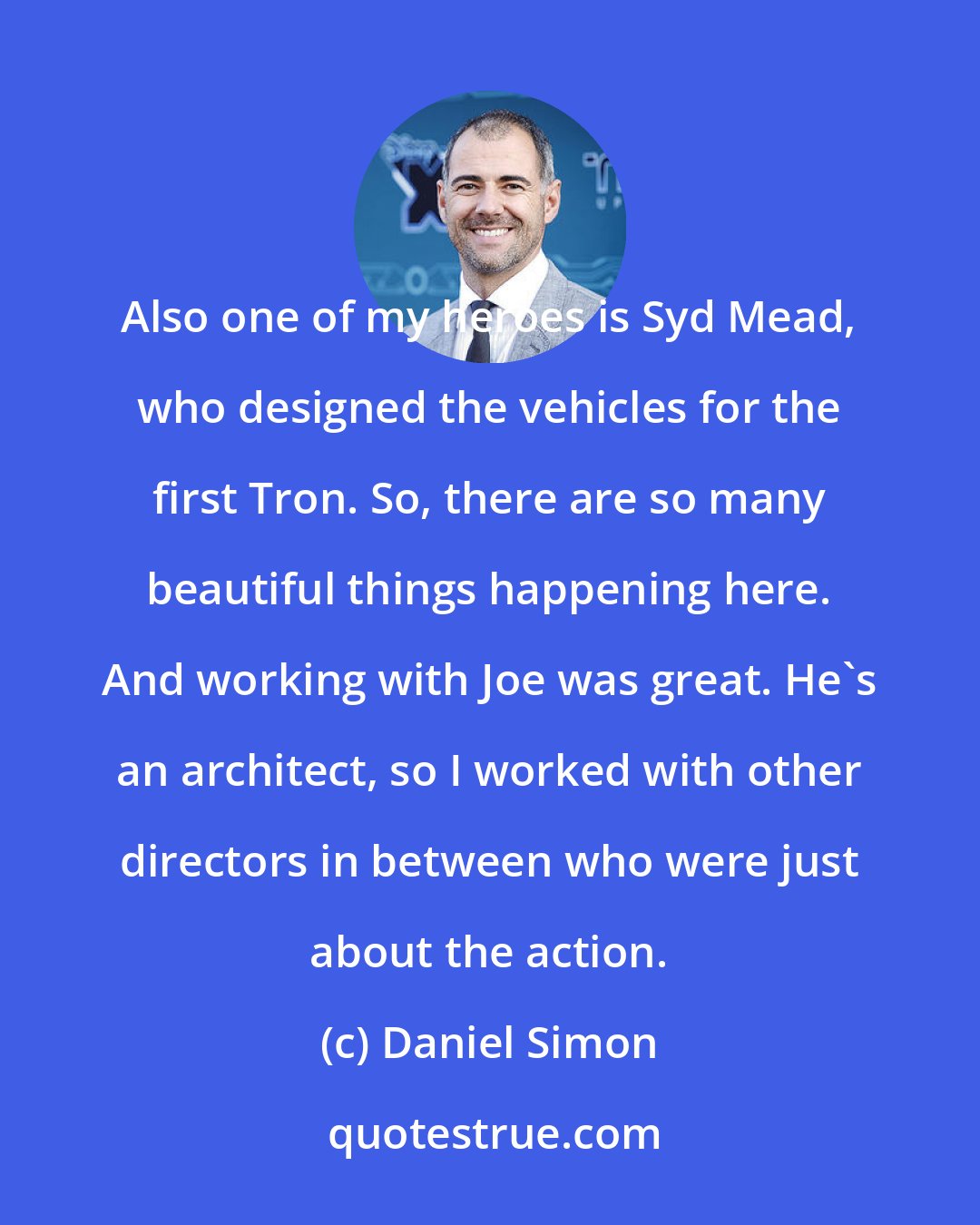 Daniel Simon: Also one of my heroes is Syd Mead, who designed the vehicles for the first Tron. So, there are so many beautiful things happening here. And working with Joe was great. He's an architect, so I worked with other directors in between who were just about the action.