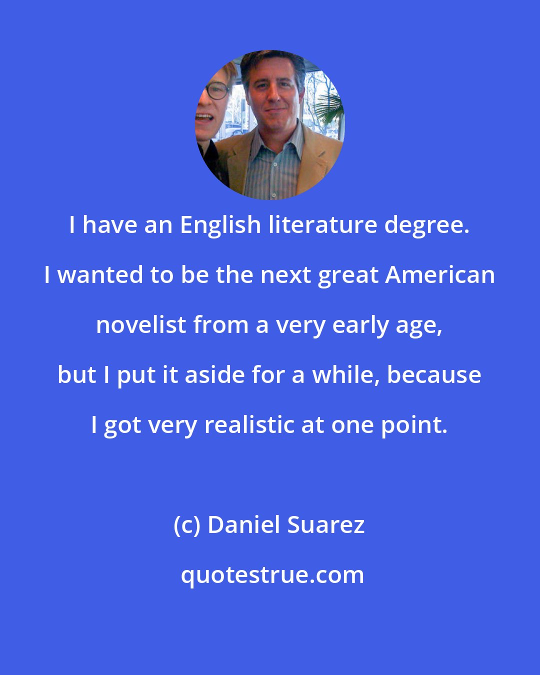 Daniel Suarez: I have an English literature degree. I wanted to be the next great American novelist from a very early age, but I put it aside for a while, because I got very realistic at one point.
