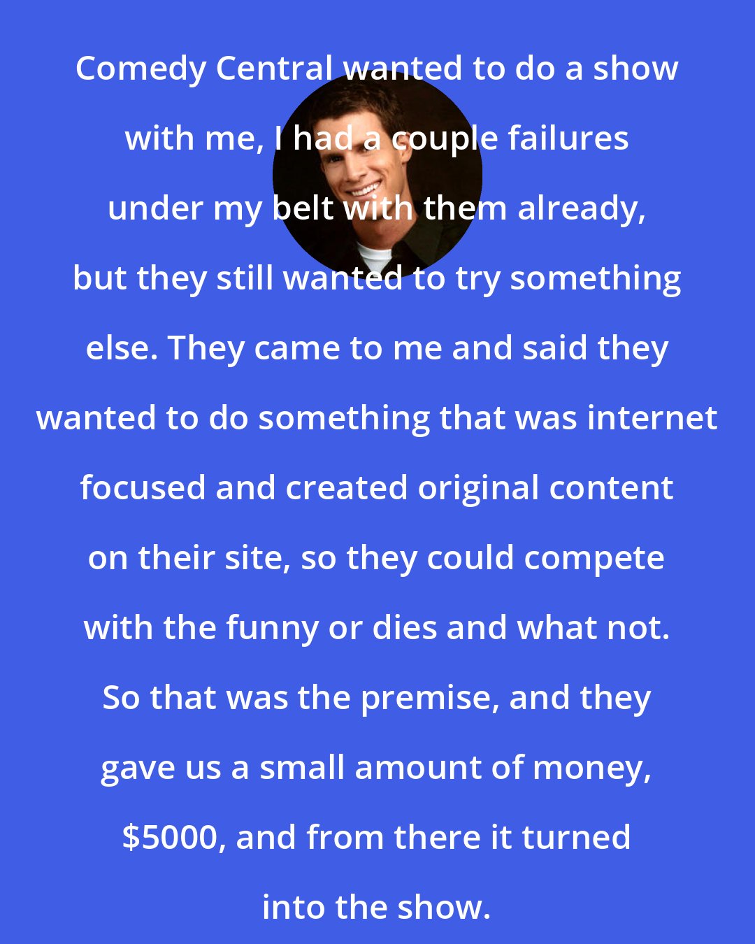 Daniel Tosh: Comedy Central wanted to do a show with me, I had a couple failures under my belt with them already, but they still wanted to try something else. They came to me and said they wanted to do something that was internet focused and created original content on their site, so they could compete with the funny or dies and what not. So that was the premise, and they gave us a small amount of money, $5000, and from there it turned into the show.