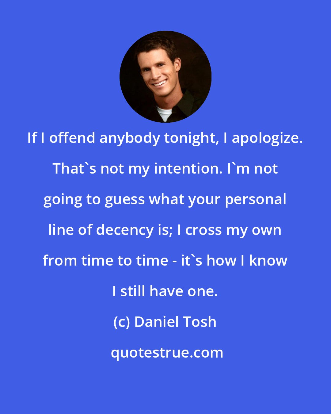 Daniel Tosh: If I offend anybody tonight, I apologize. That's not my intention. I'm not going to guess what your personal line of decency is; I cross my own from time to time - it's how I know I still have one.