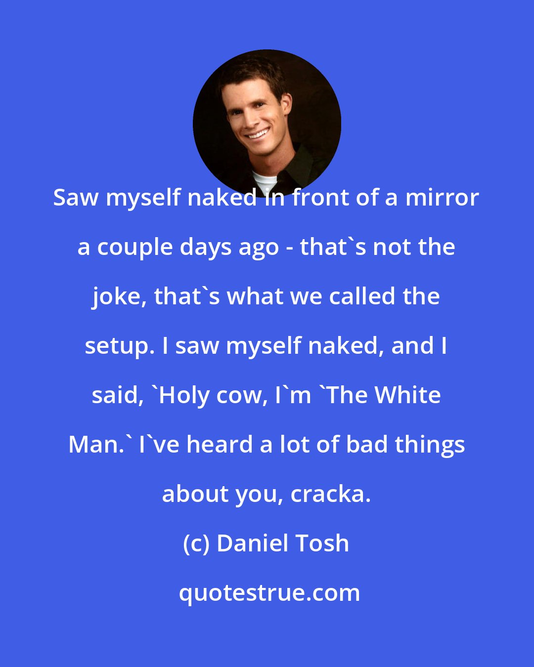 Daniel Tosh: Saw myself naked in front of a mirror a couple days ago - that's not the joke, that's what we called the setup. I saw myself naked, and I said, 'Holy cow, I'm 'The White Man.' I've heard a lot of bad things about you, cracka.