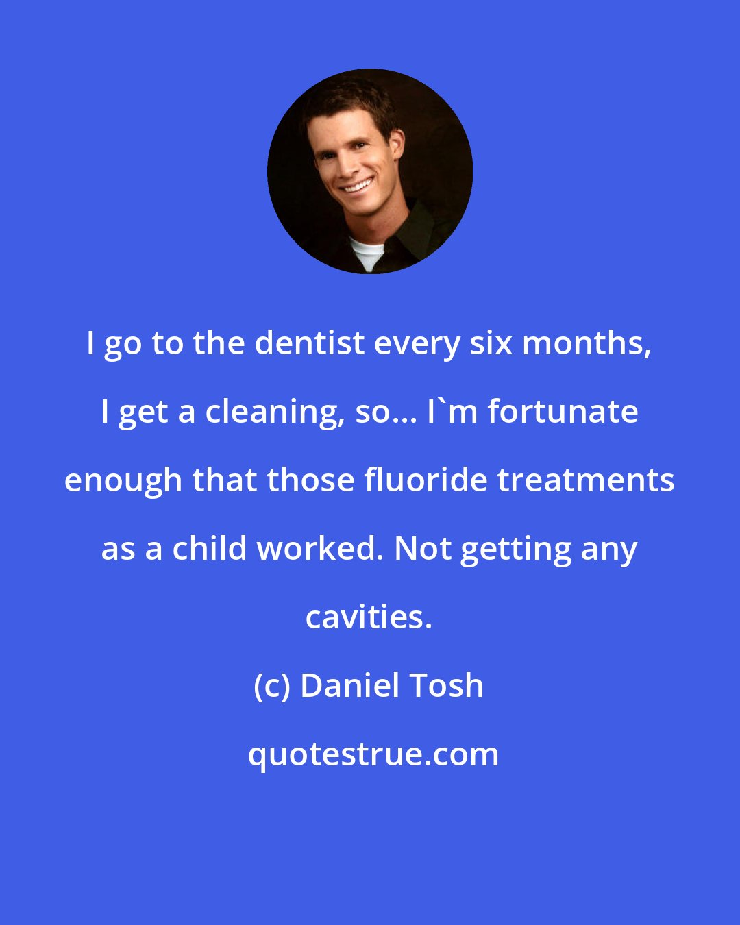 Daniel Tosh: I go to the dentist every six months, I get a cleaning, so... I'm fortunate enough that those fluoride treatments as a child worked. Not getting any cavities.