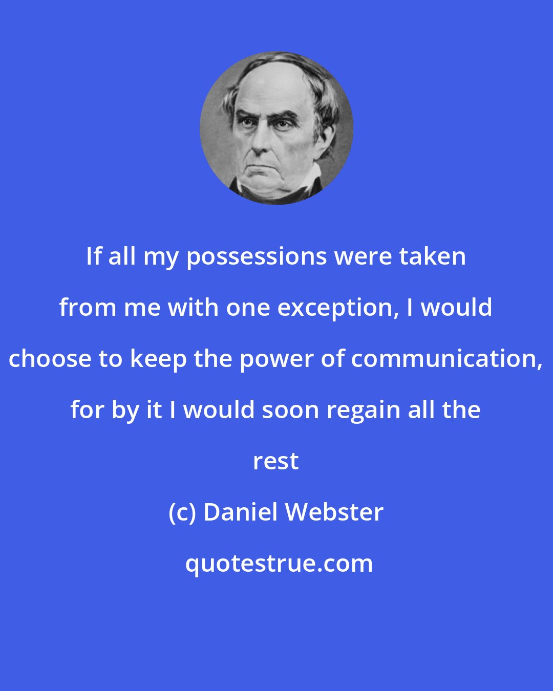 Daniel Webster: If all my possessions were taken from me with one exception, I would choose to keep the power of communication, for by it I would soon regain all the rest