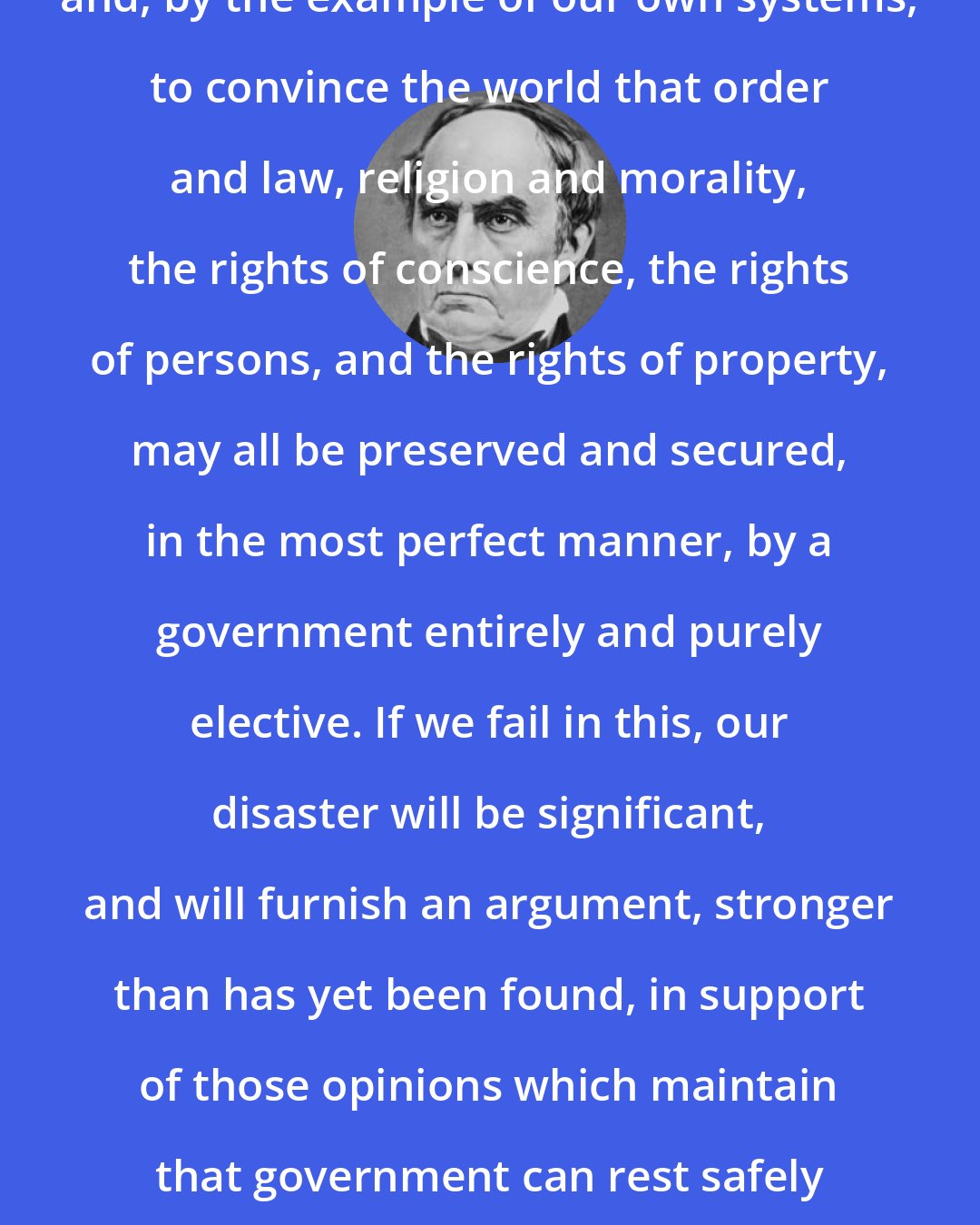 Daniel Webster: We are bound to maintain public liberty, and, by the example of our own systems, to convince the world that order and law, religion and morality, the rights of conscience, the rights of persons, and the rights of property, may all be preserved and secured, in the most perfect manner, by a government entirely and purely elective. If we fail in this, our disaster will be significant, and will furnish an argument, stronger than has yet been found, in support of those opinions which maintain that government can rest safely on nothing but power and coercion.