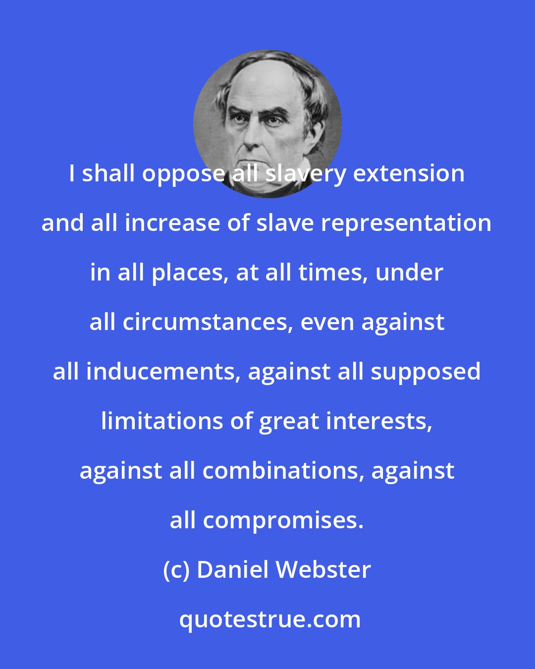 Daniel Webster: I shall oppose all slavery extension and all increase of slave representation in all places, at all times, under all circumstances, even against all inducements, against all supposed limitations of great interests, against all combinations, against all compromises.