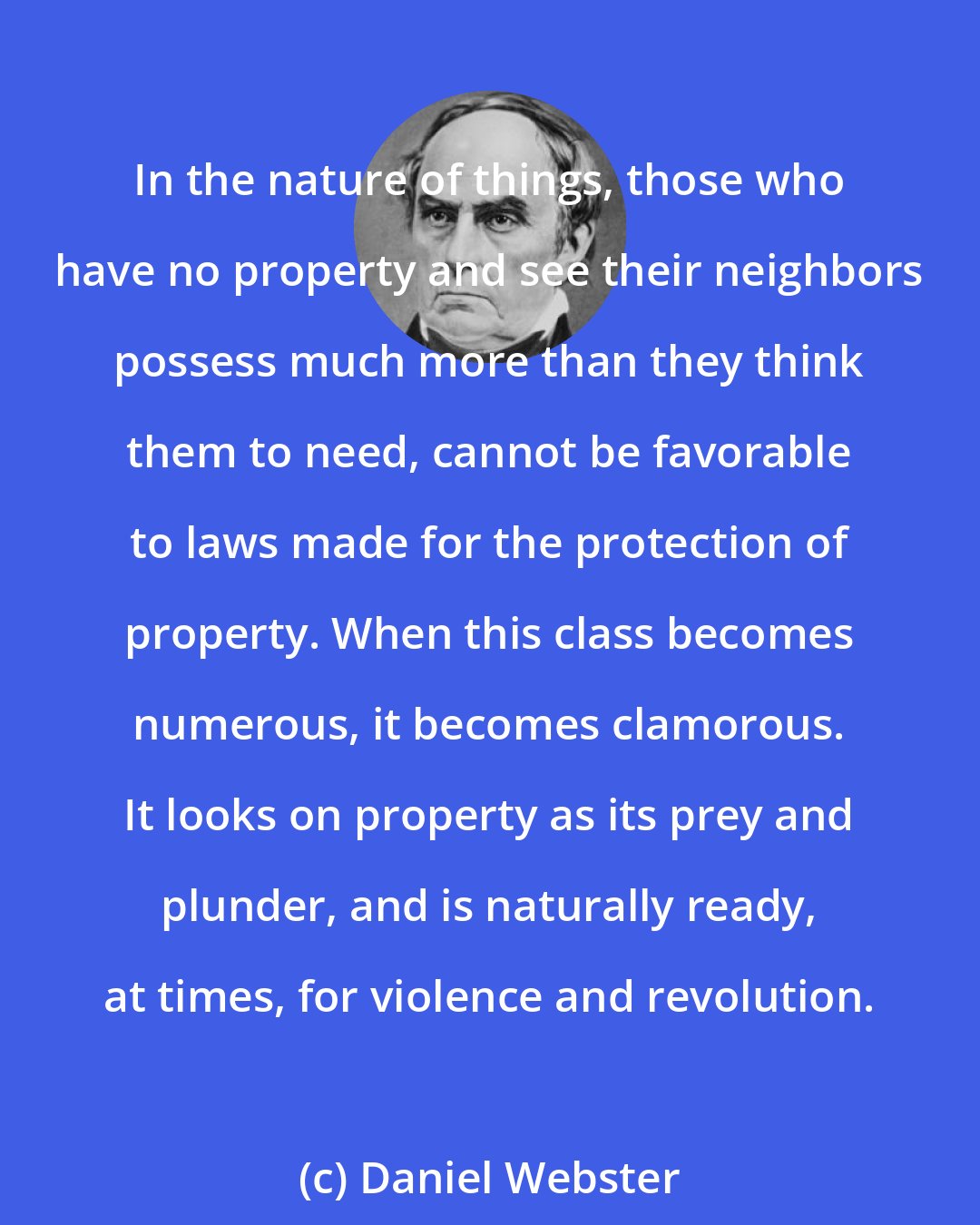 Daniel Webster: In the nature of things, those who have no property and see their neighbors possess much more than they think them to need, cannot be favorable to laws made for the protection of property. When this class becomes numerous, it becomes clamorous. It looks on property as its prey and plunder, and is naturally ready, at times, for violence and revolution.