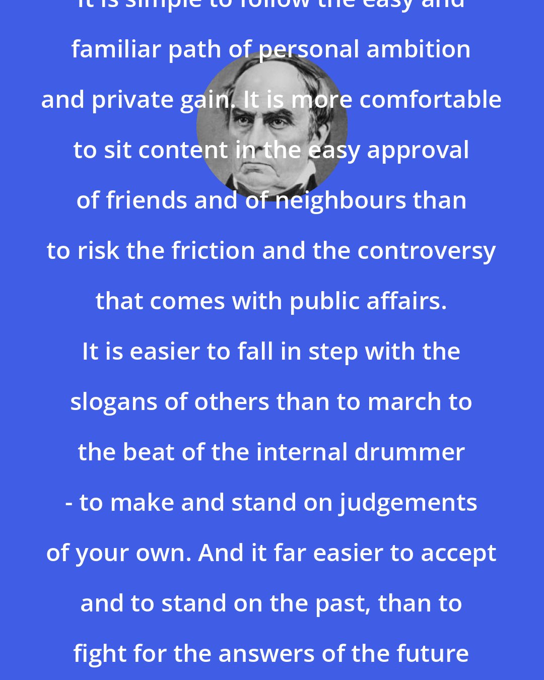 Daniel Webster: It is simple to follow the easy and familiar path of personal ambition and private gain. It is more comfortable to sit content in the easy approval of friends and of neighbours than to risk the friction and the controversy that comes with public affairs. It is easier to fall in step with the slogans of others than to march to the beat of the internal drummer - to make and stand on judgements of your own. And it far easier to accept and to stand on the past, than to fight for the answers of the future