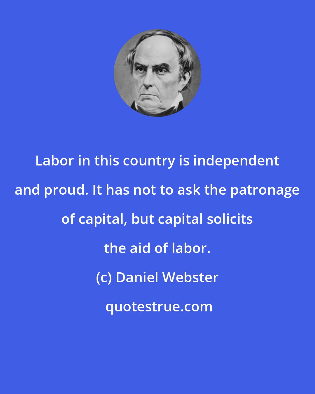 Daniel Webster: Labor in this country is independent and proud. It has not to ask the patronage of capital, but capital solicits the aid of labor.
