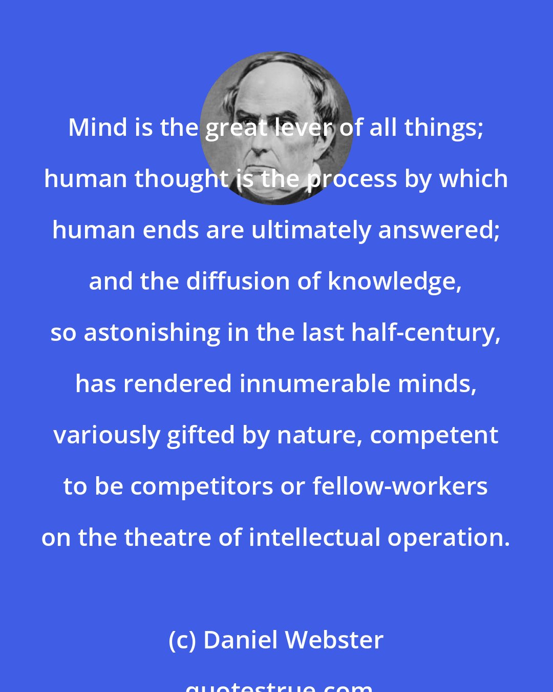 Daniel Webster: Mind is the great lever of all things; human thought is the process by which human ends are ultimately answered; and the diffusion of knowledge, so astonishing in the last half-century, has rendered innumerable minds, variously gifted by nature, competent to be competitors or fellow-workers on the theatre of intellectual operation.