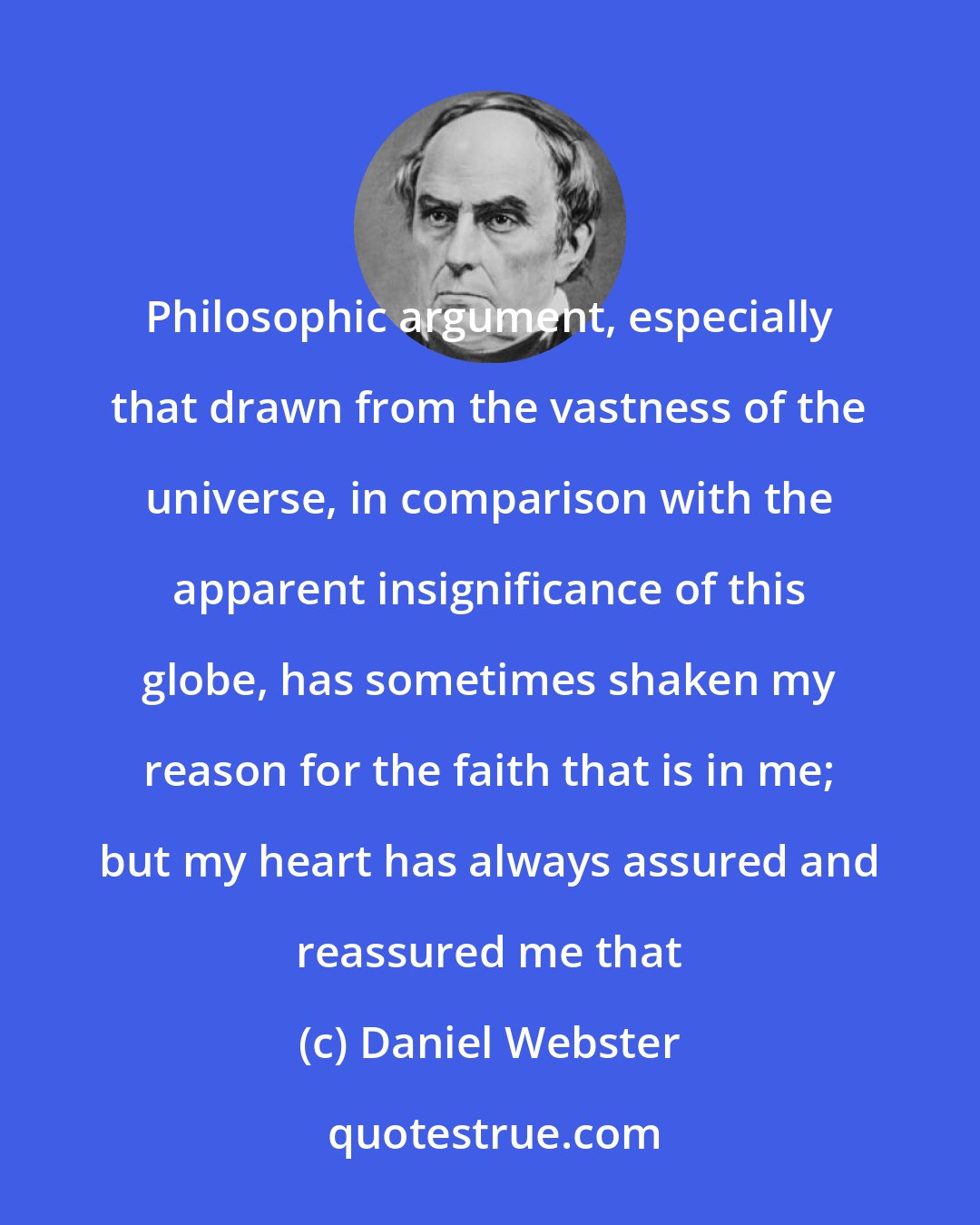 Daniel Webster: Philosophic argument, especially that drawn from the vastness of the universe, in comparison with the apparent insignificance of this globe, has sometimes shaken my reason for the faith that is in me; but my heart has always assured and reassured me that