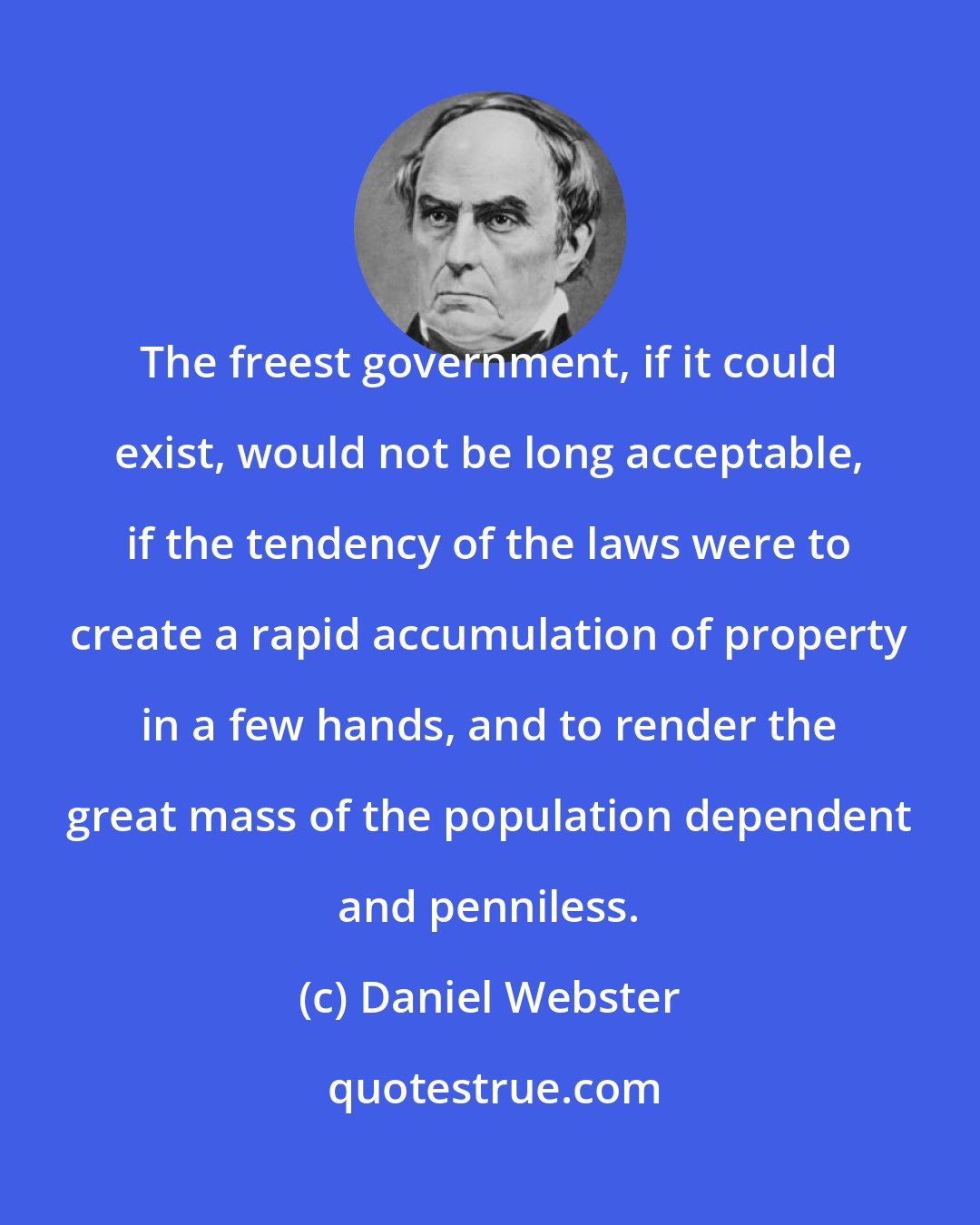 Daniel Webster: The freest government, if it could exist, would not be long acceptable, if the tendency of the laws were to create a rapid accumulation of property in a few hands, and to render the great mass of the population dependent and penniless.