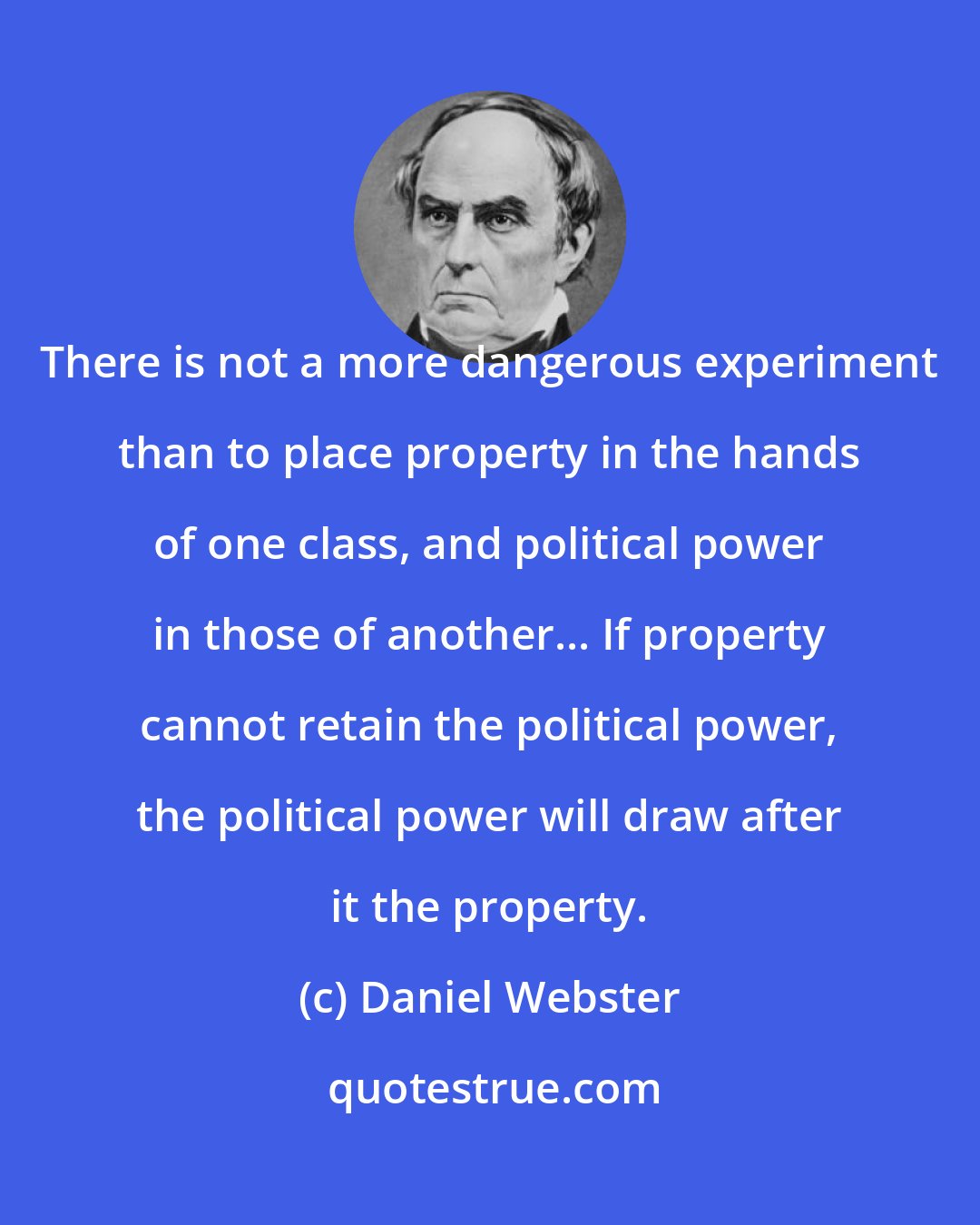 Daniel Webster: There is not a more dangerous experiment than to place property in the hands of one class, and political power in those of another... If property cannot retain the political power, the political power will draw after it the property.
