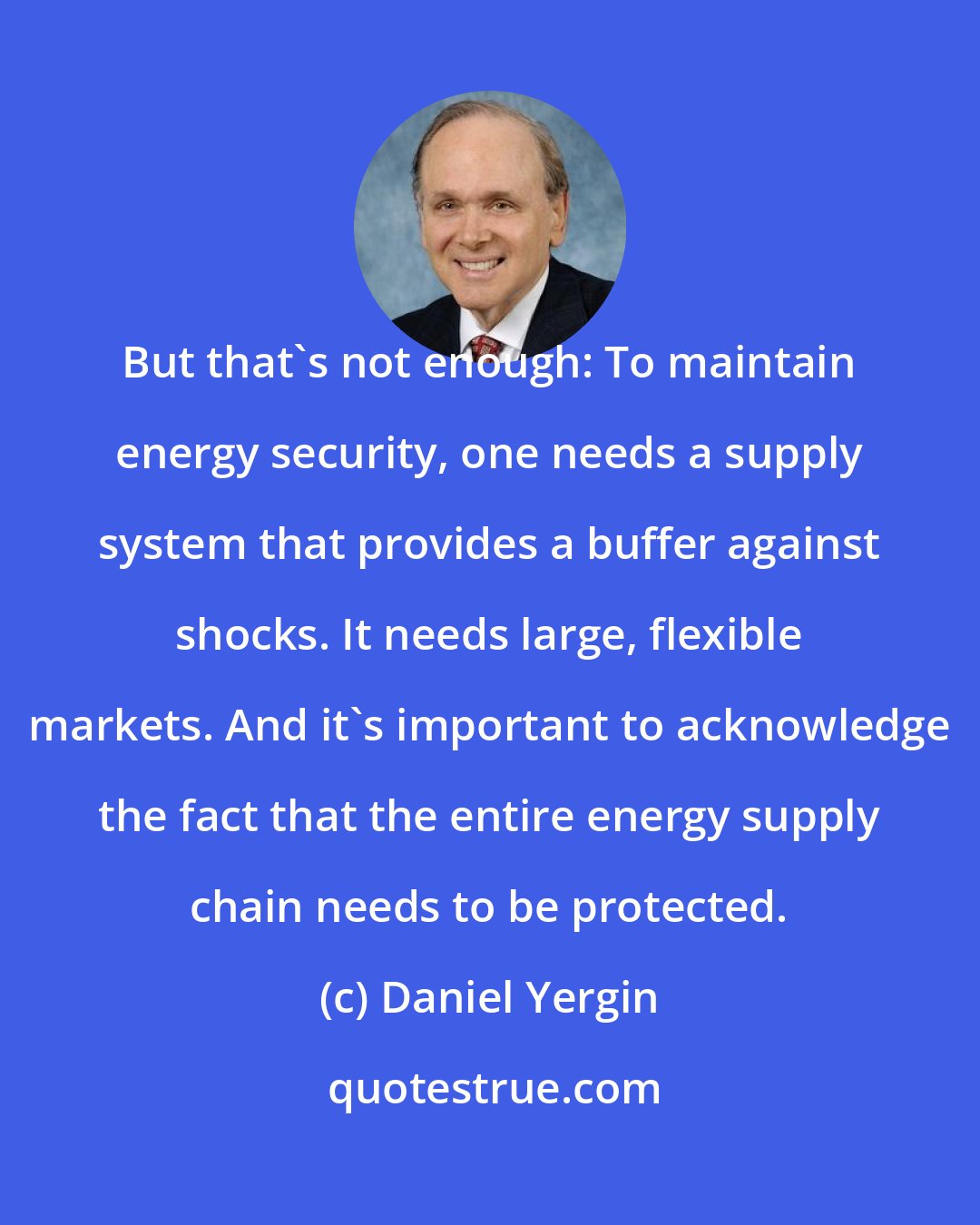 Daniel Yergin: But that's not enough: To maintain energy security, one needs a supply system that provides a buffer against shocks. It needs large, flexible markets. And it's important to acknowledge the fact that the entire energy supply chain needs to be protected.