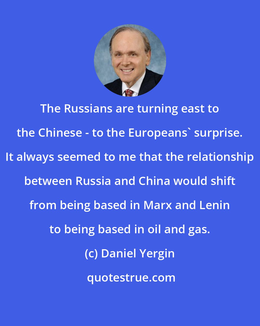 Daniel Yergin: The Russians are turning east to the Chinese - to the Europeans' surprise. It always seemed to me that the relationship between Russia and China would shift from being based in Marx and Lenin to being based in oil and gas.