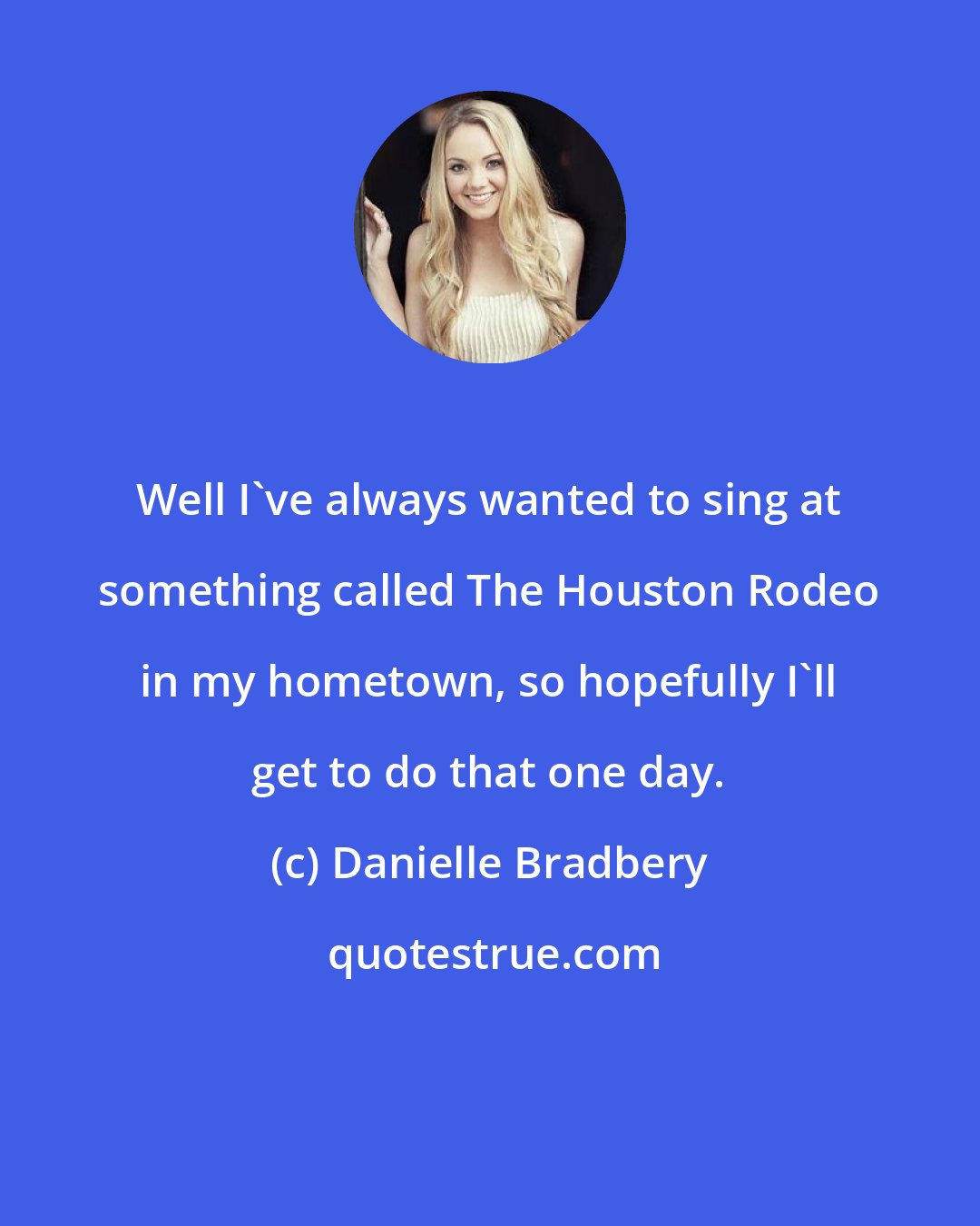 Danielle Bradbery: Well I've always wanted to sing at something called The Houston Rodeo in my hometown, so hopefully I'll get to do that one day.