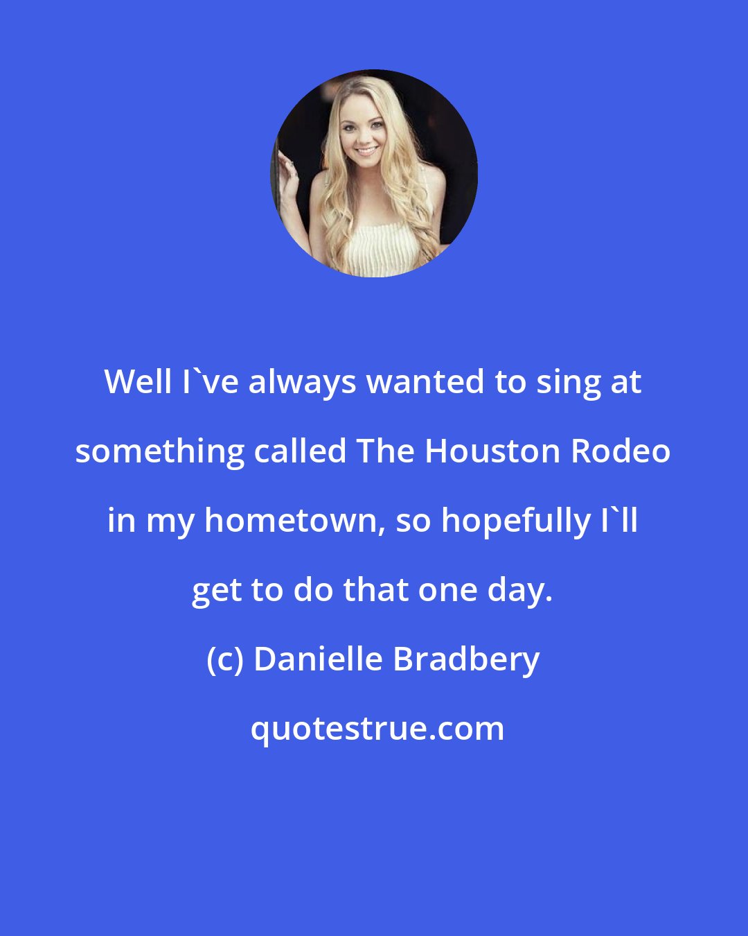 Danielle Bradbery: Well I've always wanted to sing at something called The Houston Rodeo in my hometown, so hopefully I'll get to do that one day.