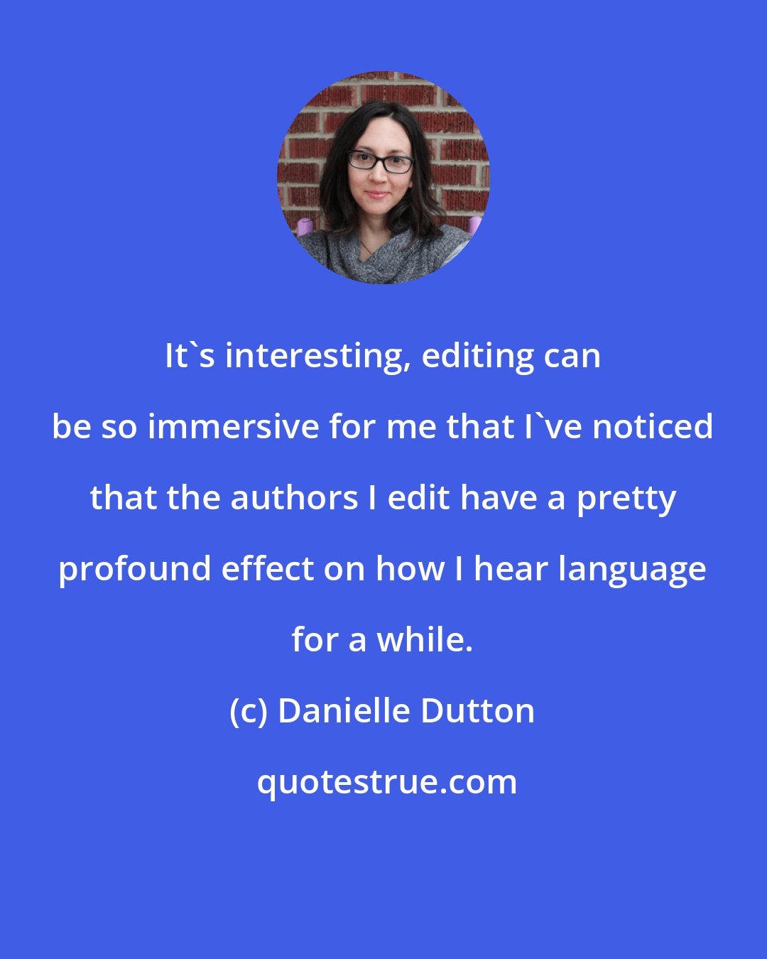 Danielle Dutton: It's interesting, editing can be so immersive for me that I've noticed that the authors I edit have a pretty profound effect on how I hear language for a while.