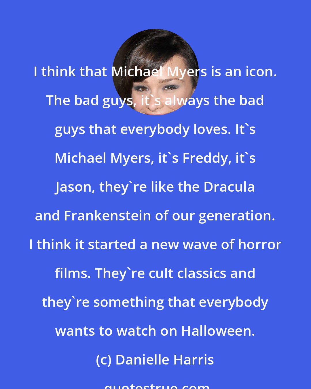 Danielle Harris: I think that Michael Myers is an icon. The bad guys, it's always the bad guys that everybody loves. It's Michael Myers, it's Freddy, it's Jason, they're like the Dracula and Frankenstein of our generation. I think it started a new wave of horror films. They're cult classics and they're something that everybody wants to watch on Halloween.