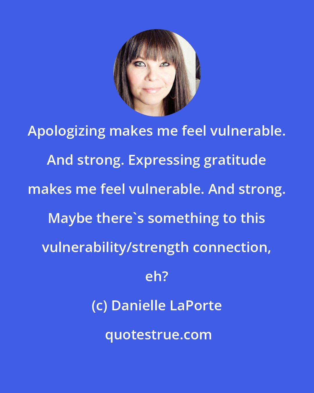 Danielle LaPorte: Apologizing makes me feel vulnerable. And strong. Expressing gratitude makes me feel vulnerable. And strong. Maybe there's something to this vulnerability/strength connection, eh?