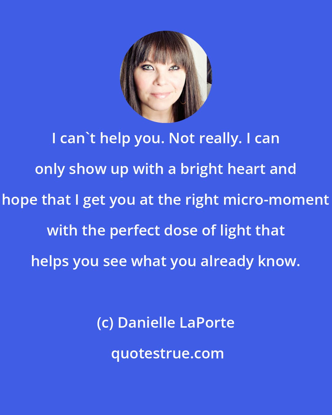 Danielle LaPorte: I can't help you. Not really. I can only show up with a bright heart and hope that I get you at the right micro-moment with the perfect dose of light that helps you see what you already know.