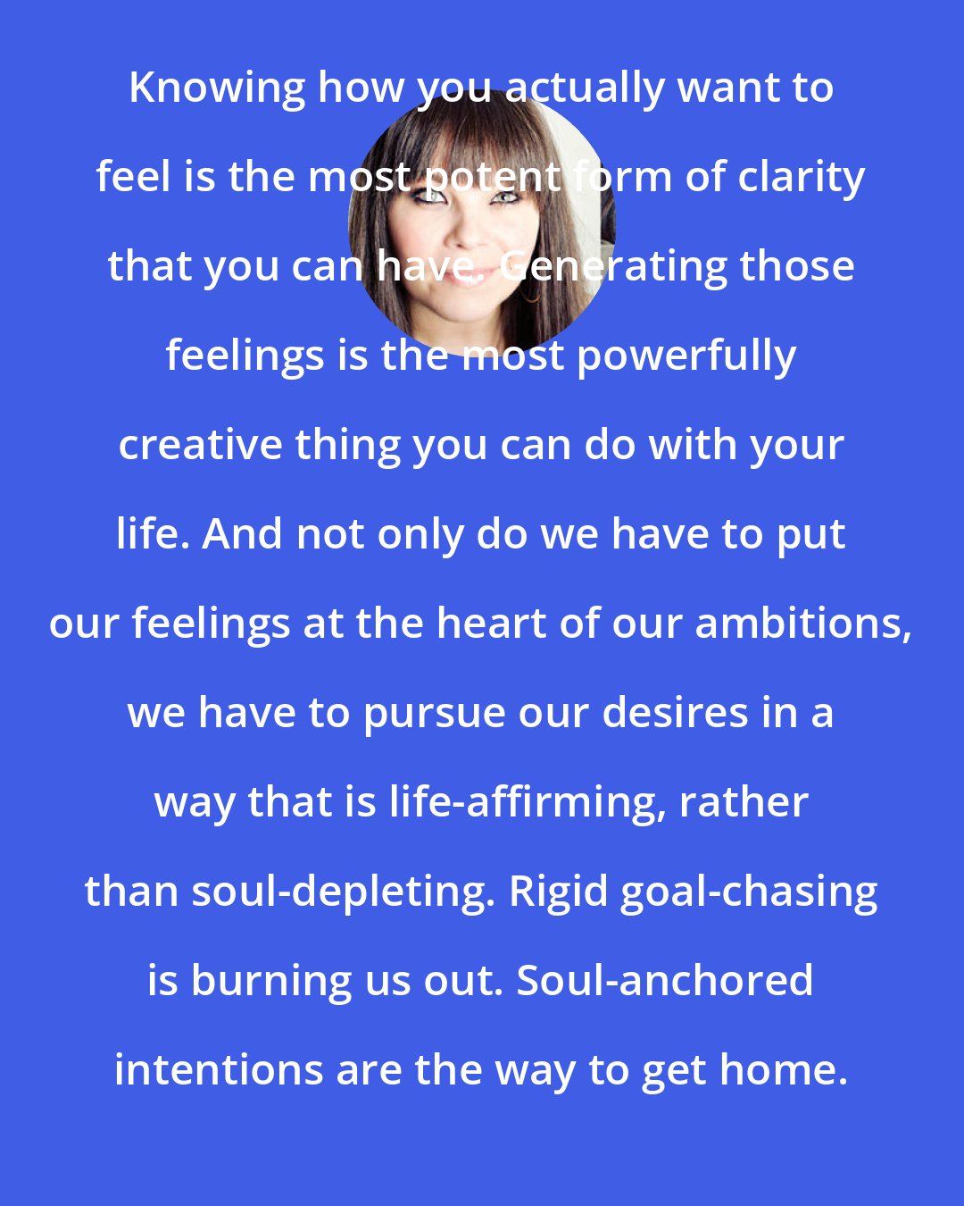 Danielle LaPorte: Knowing how you actually want to feel is the most potent form of clarity that you can have. Generating those feelings is the most powerfully creative thing you can do with your life. And not only do we have to put our feelings at the heart of our ambitions, we have to pursue our desires in a way that is life-affirming, rather than soul-depleting. Rigid goal-chasing is burning us out. Soul-anchored intentions are the way to get home.