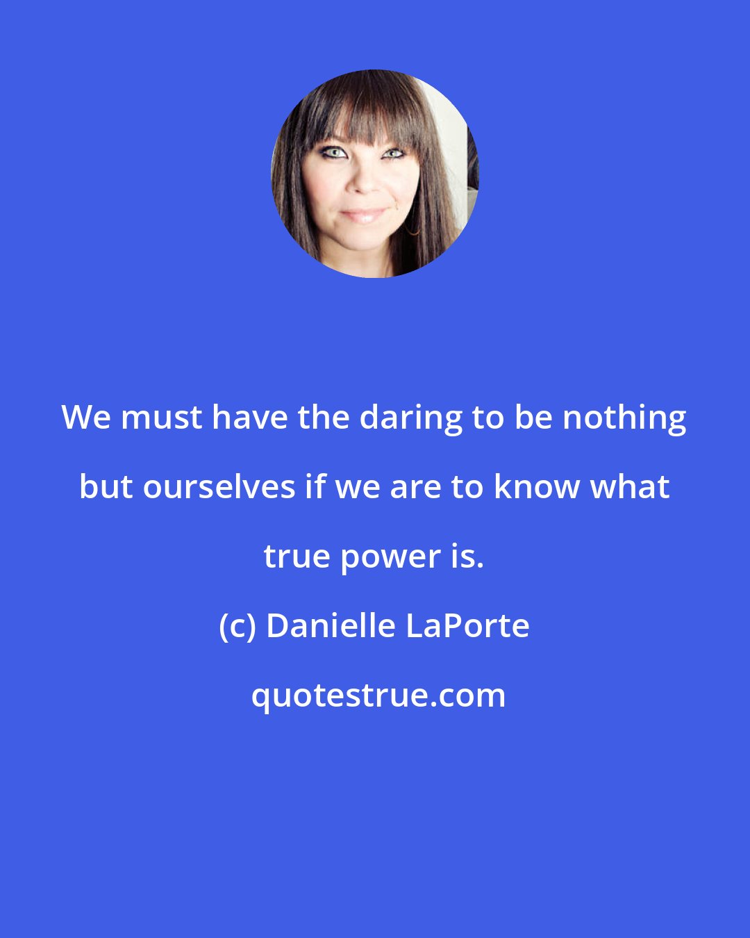 Danielle LaPorte: We must have the daring to be nothing but ourselves if we are to know what true power is.