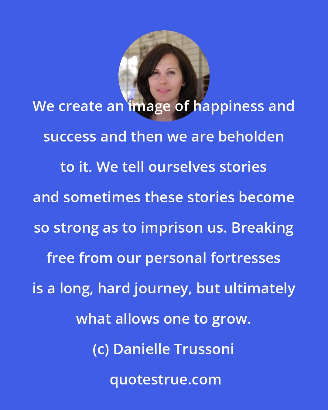 Danielle Trussoni: We create an image of happiness and success and then we are beholden to it. We tell ourselves stories and sometimes these stories become so strong as to imprison us. Breaking free from our personal fortresses is a long, hard journey, but ultimately what allows one to grow.