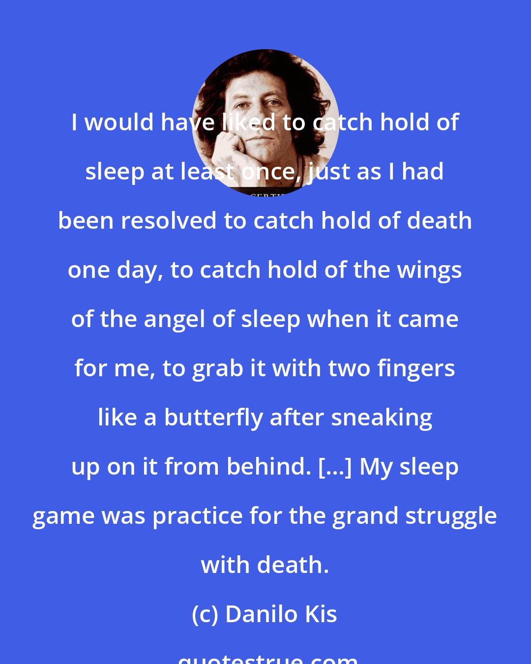 Danilo Kis: I would have liked to catch hold of sleep at least once, just as I had been resolved to catch hold of death one day, to catch hold of the wings of the angel of sleep when it came for me, to grab it with two fingers like a butterfly after sneaking up on it from behind. [...] My sleep game was practice for the grand struggle with death.
