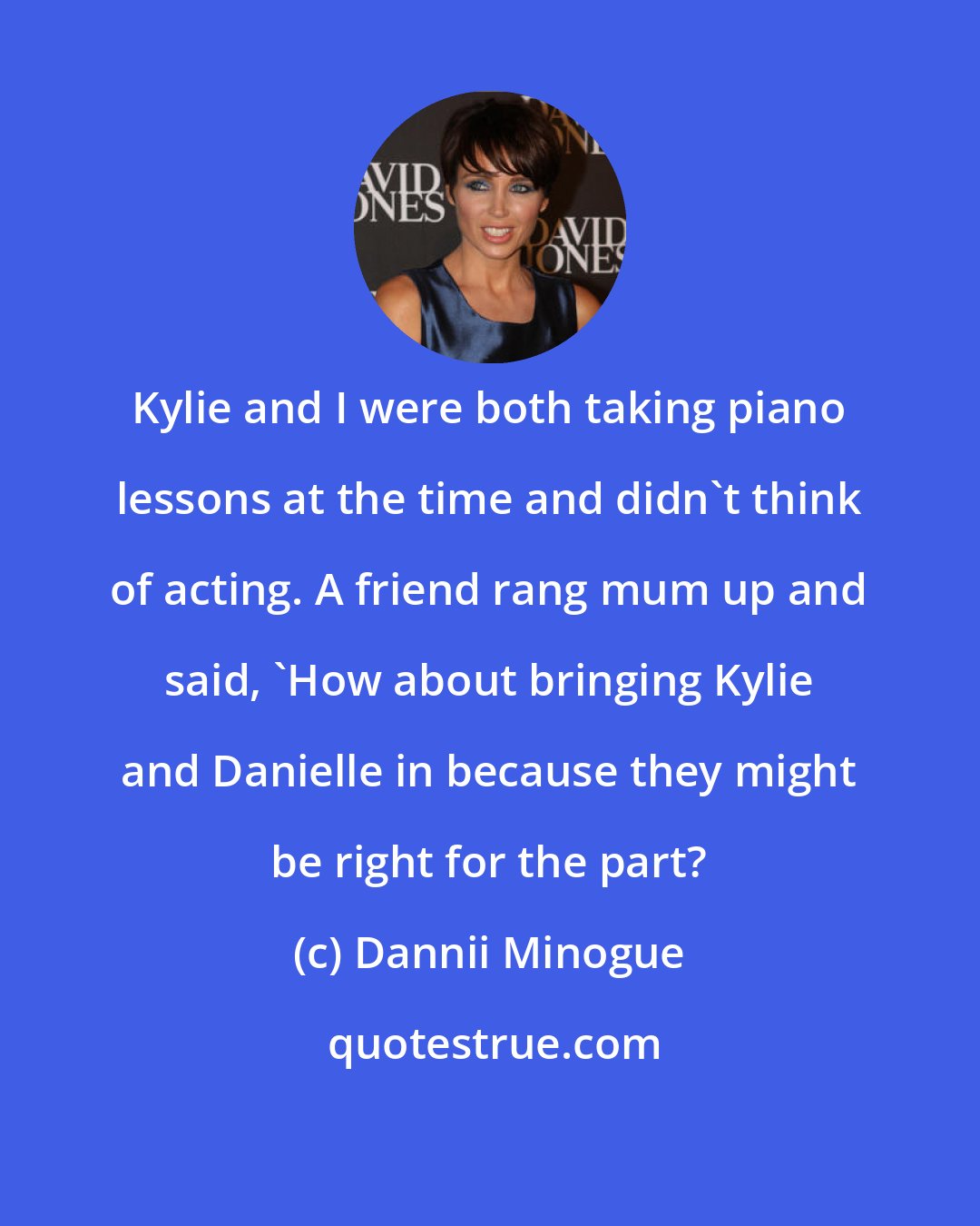 Dannii Minogue: Kylie and I were both taking piano lessons at the time and didn't think of acting. A friend rang mum up and said, 'How about bringing Kylie and Danielle in because they might be right for the part?