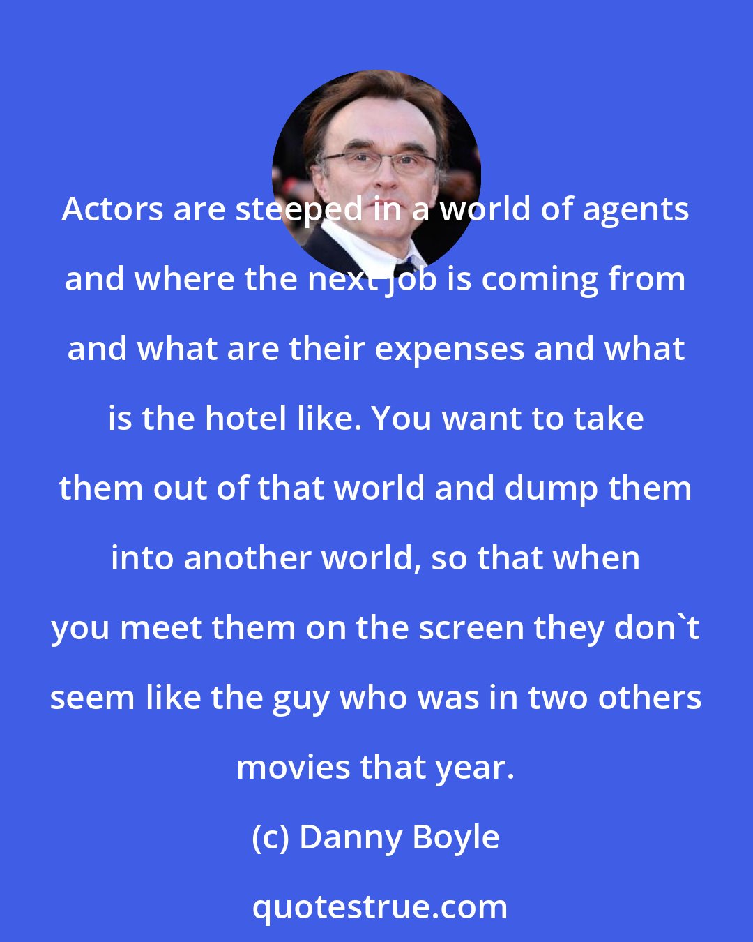 Danny Boyle: Actors are steeped in a world of agents and where the next job is coming from and what are their expenses and what is the hotel like. You want to take them out of that world and dump them into another world, so that when you meet them on the screen they don't seem like the guy who was in two others movies that year.
