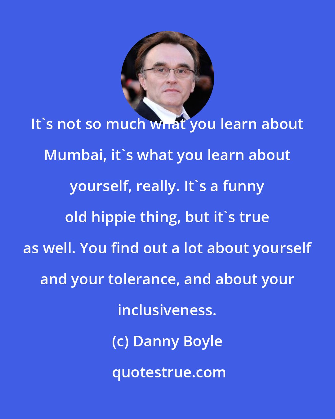 Danny Boyle: It's not so much what you learn about Mumbai, it's what you learn about yourself, really. It's a funny old hippie thing, but it's true as well. You find out a lot about yourself and your tolerance, and about your inclusiveness.