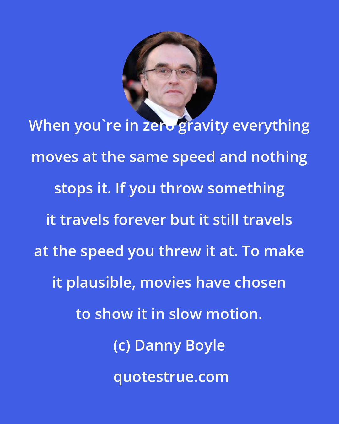 Danny Boyle: When you're in zero gravity everything moves at the same speed and nothing stops it. If you throw something it travels forever but it still travels at the speed you threw it at. To make it plausible, movies have chosen to show it in slow motion.